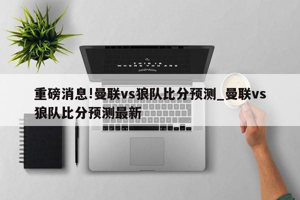 重磅消息!曼联vs狼队比分预测_曼联vs狼队比分预测最新