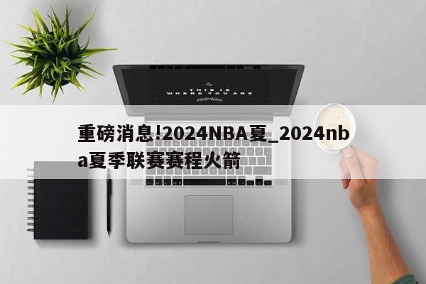 重磅消息!2024NBA夏_2024nba夏季联赛赛程火箭