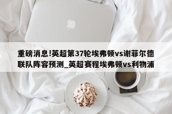 重磅消息!英超第37轮埃弗顿vs谢菲尔德联队阵容预测_英超赛程埃弗顿vs利物浦