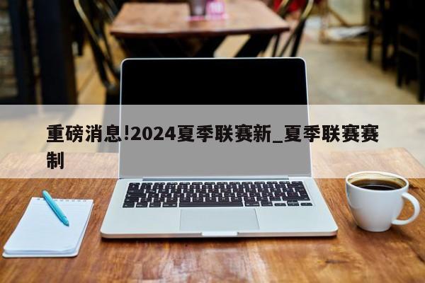 重磅消息!2024夏季联赛新_夏季联赛赛制