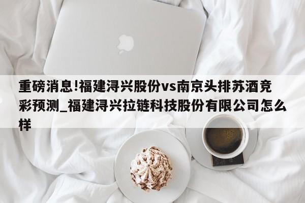 重磅消息!福建浔兴股份vs南京头排苏酒竞彩预测_福建浔兴拉链科技股份有限公司怎么样