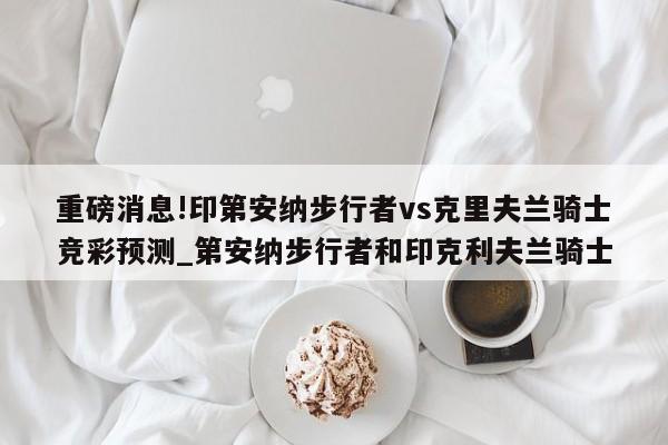 重磅消息!印第安纳步行者vs克里夫兰骑士竞彩预测_第安纳步行者和印克利夫兰骑士