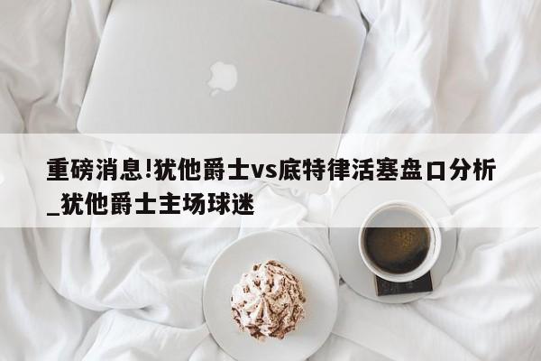 重磅消息!犹他爵士vs底特律活塞盘口分析_犹他爵士主场球迷