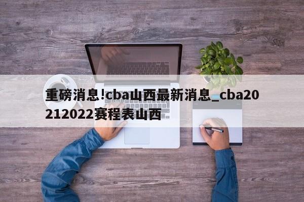 重磅消息!cba山西最新消息_cba20212022赛程表山西