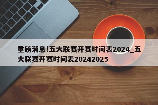 重磅消息!五大联赛开赛时间表2024_五大联赛开赛时间表20242025