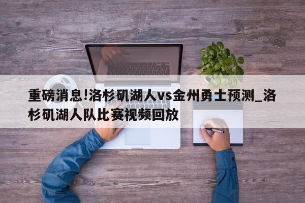 重磅消息!洛杉矶湖人vs金州勇士预测_洛杉矶湖人队比赛视频回放