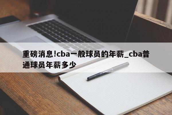 重磅消息!cba一般球员的年薪_cba普通球员年薪多少