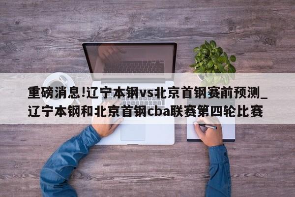 重磅消息!辽宁本钢vs北京首钢赛前预测_辽宁本钢和北京首钢cba联赛第四轮比赛