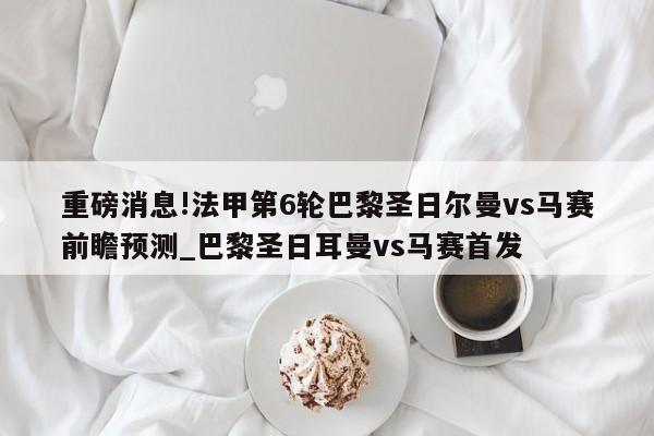 重磅消息!法甲第6轮巴黎圣日尔曼vs马赛前瞻预测_巴黎圣日耳曼vs马赛首发