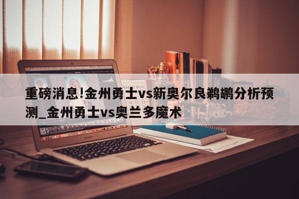 重磅消息!金州勇士vs新奥尔良鹈鹕分析预测_金州勇士vs奥兰多魔术