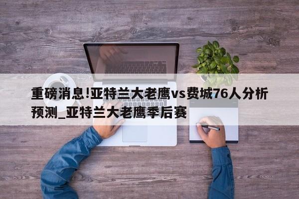 重磅消息!亚特兰大老鹰vs费城76人分析预测_亚特兰大老鹰季后赛