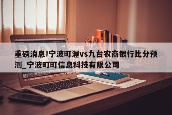 重磅消息!宁波町渥vs九台农商银行比分预测_宁波町町信息科技有限公司