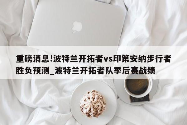 重磅消息!波特兰开拓者vs印第安纳步行者胜负预测_波特兰开拓者队季后赛战绩