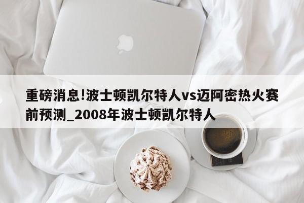 重磅消息!波士顿凯尔特人vs迈阿密热火赛前预测_2008年波士顿凯尔特人