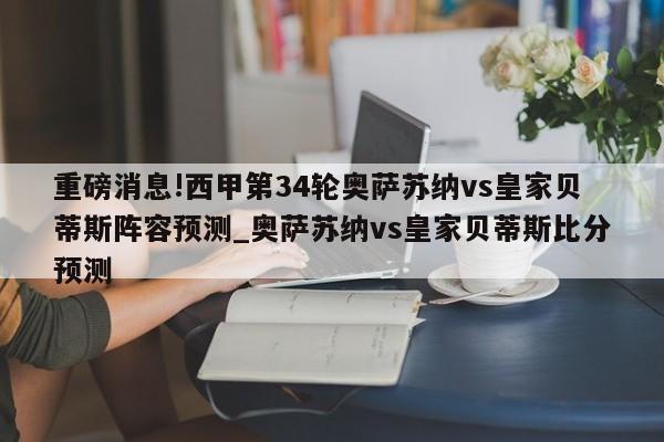 重磅消息!西甲第34轮奥萨苏纳vs皇家贝蒂斯阵容预测_奥萨苏纳vs皇家贝蒂斯比分预测