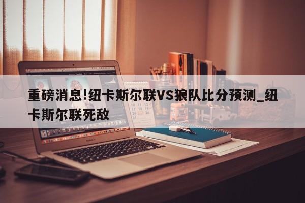 重磅消息!纽卡斯尔联VS狼队比分预测_纽卡斯尔联死敌