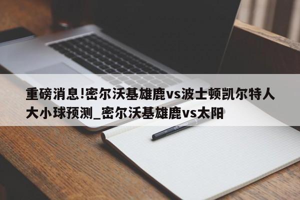 重磅消息!密尔沃基雄鹿vs波士顿凯尔特人大小球预测_密尔沃基雄鹿vs太阳