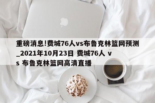 重磅消息!费城76人vs布鲁克林篮网预测_2021年10月23日 费城76人 vs 布鲁克林篮网高清直播