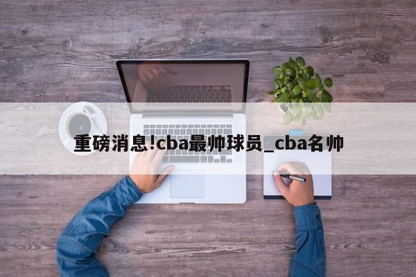 重磅消息!cba最帅球员_cba名帅