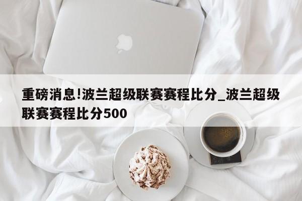 重磅消息!波兰超级联赛赛程比分_波兰超级联赛赛程比分500