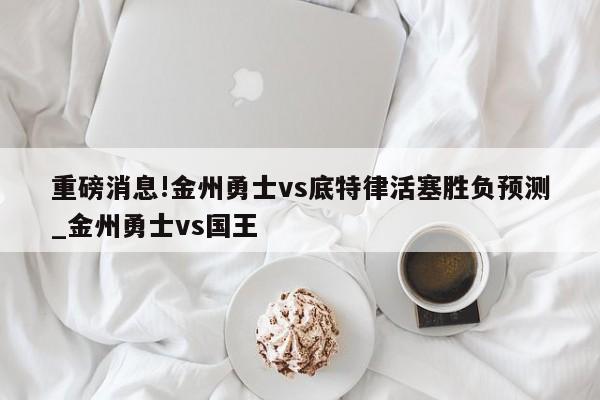 重磅消息!金州勇士vs底特律活塞胜负预测_金州勇士vs国王