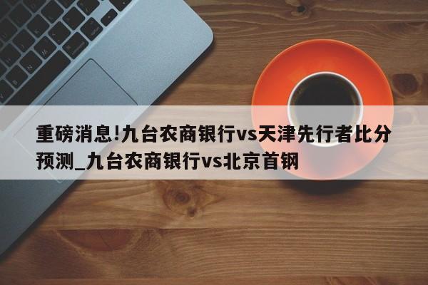 重磅消息!九台农商银行vs天津先行者比分预测_九台农商银行vs北京首钢