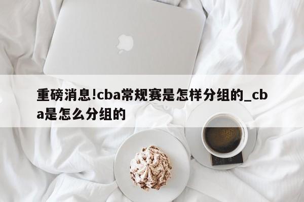 重磅消息!cba常规赛是怎样分组的_cba是怎么分组的