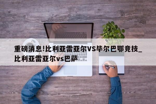 重磅消息!比利亚雷亚尔VS毕尔巴鄂竞技_比利亚雷亚尔vs巴萨