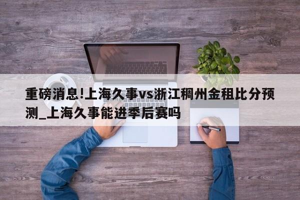 重磅消息!上海久事vs浙江稠州金租比分预测_上海久事能进季后赛吗