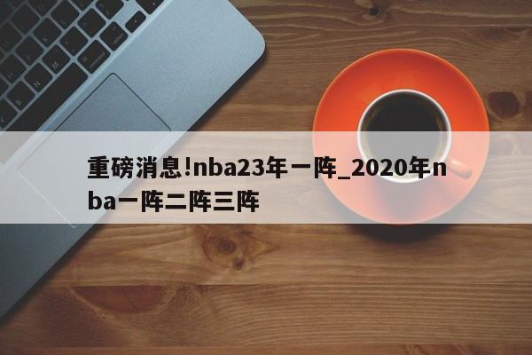 重磅消息!nba23年一阵_2020年nba一阵二阵三阵