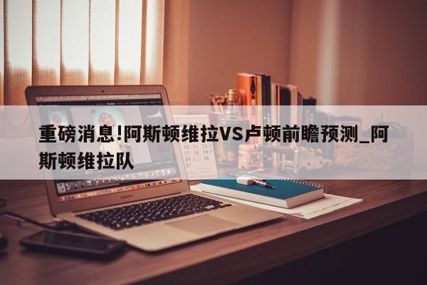 重磅消息!阿斯顿维拉VS卢顿前瞻预测_阿斯顿维拉队