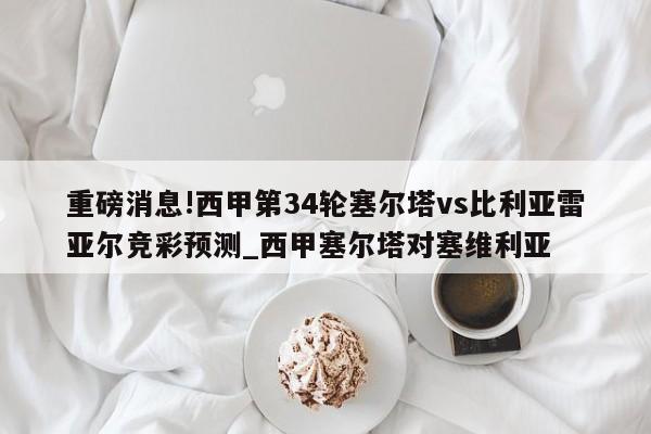 重磅消息!西甲第34轮塞尔塔vs比利亚雷亚尔竞彩预测_西甲塞尔塔对塞维利亚