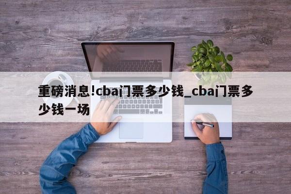 重磅消息!cba门票多少钱_cba门票多少钱一场