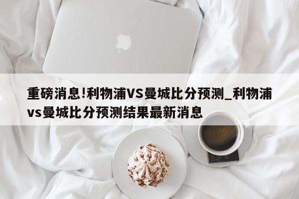 重磅消息!利物浦VS曼城比分预测_利物浦vs曼城比分预测结果最新消息