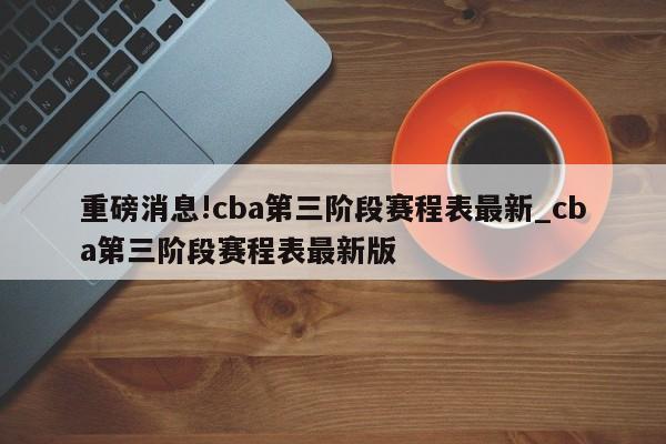 重磅消息!cba第三阶段赛程表最新_cba第三阶段赛程表最新版