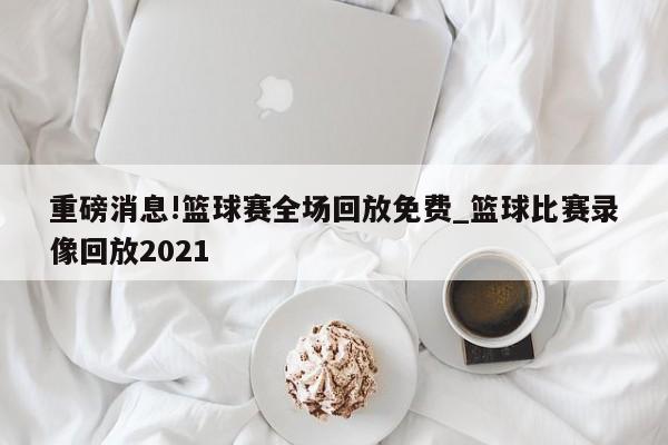 重磅消息!篮球赛全场回放免费_篮球比赛录像回放2021