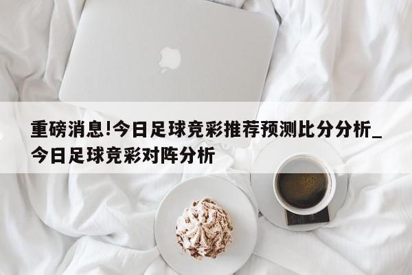 重磅消息!今日足球竞彩推荐预测比分分析_今日足球竞彩对阵分析