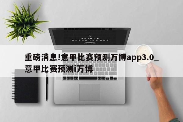 重磅消息!意甲比赛预测万博app3.0_意甲比赛预测i万博