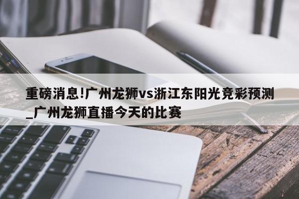 重磅消息!广州龙狮vs浙江东阳光竞彩预测_广州龙狮直播今天的比赛