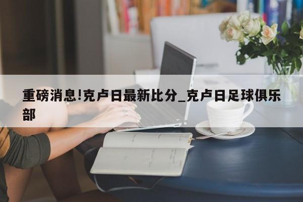 重磅消息!克卢日最新比分_克卢日足球俱乐部