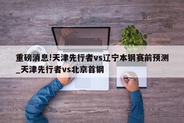 重磅消息!天津先行者vs辽宁本钢赛前预测_天津先行者vs北京首钢