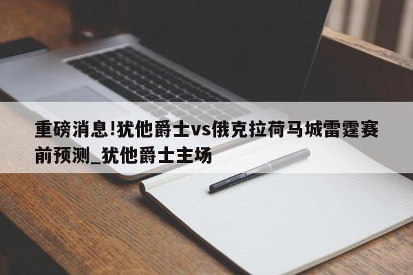 重磅消息!犹他爵士vs俄克拉荷马城雷霆赛前预测_犹他爵士主场