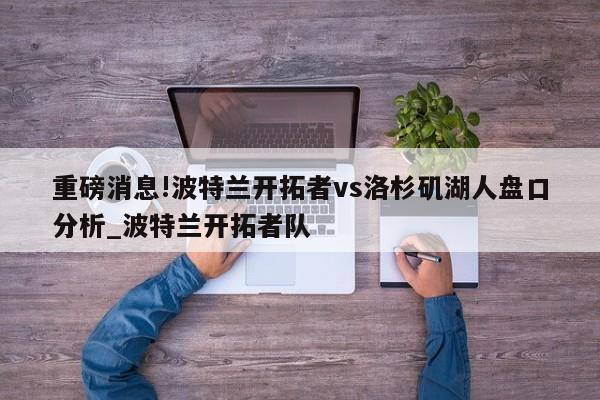 重磅消息!波特兰开拓者vs洛杉矶湖人盘口分析_波特兰开拓者队