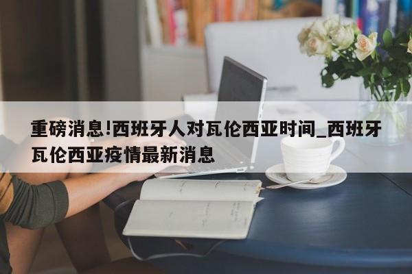 重磅消息!西班牙人对瓦伦西亚时间_西班牙瓦伦西亚疫情最新消息