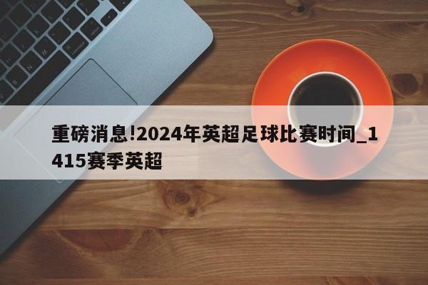 重磅消息!2024年英超足球比赛时间_1415赛季英超