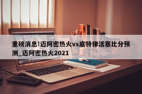 重磅消息!迈阿密热火vs底特律活塞比分预测_迈阿密热火2021