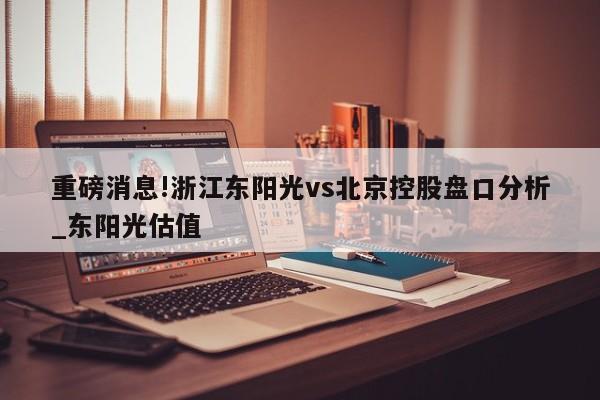 重磅消息!浙江东阳光vs北京控股盘口分析_东阳光估值