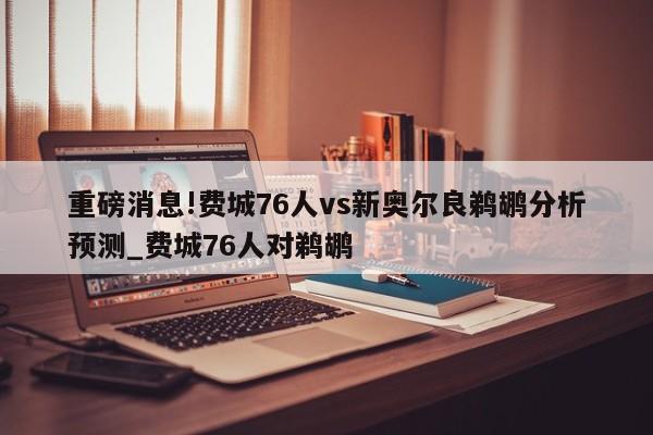 重磅消息!费城76人vs新奥尔良鹈鹕分析预测_费城76人对鹈鹕