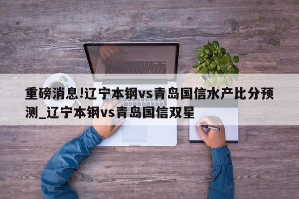 重磅消息!辽宁本钢vs青岛国信水产比分预测_辽宁本钢vs青岛国信双星