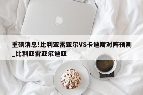 重磅消息!比利亚雷亚尔VS卡迪斯对阵预测_比利亚雷亚尔迪亚